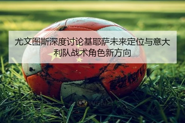 尤文图斯深度讨论基耶萨未来定位与意大利队战术角色新方向