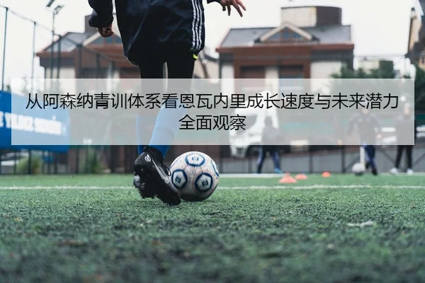 从阿森纳青训体系看恩瓦内里成长速度与未来潜力全面观察