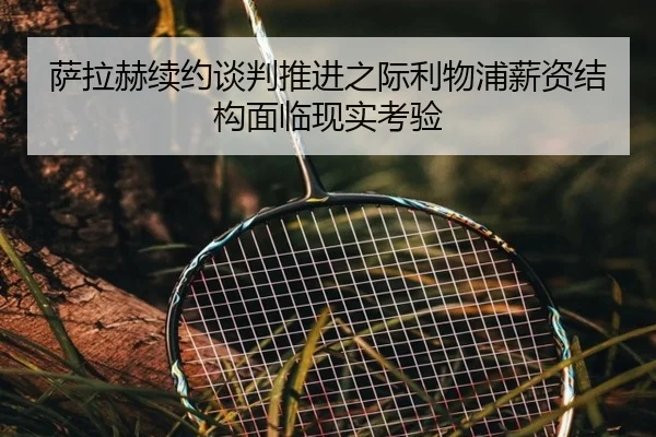 萨拉赫续约谈判推进之际利物浦薪资结构面临现实考验