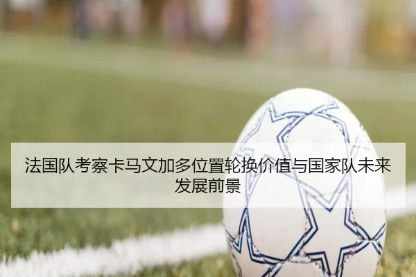 法国队考察卡马文加多位置轮换价值与国家队未来发展前景
