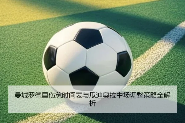 曼城罗德里伤愈时间表与瓜迪奥拉中场调整策略全解析