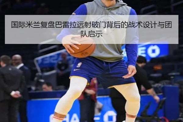 国际米兰复盘巴雷拉远射破门背后的战术设计与团队启示