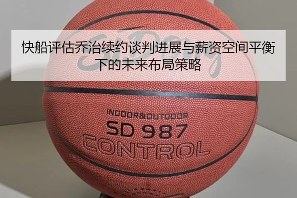 快船评估乔治续约谈判进展与薪资空间平衡下的未来布局策略