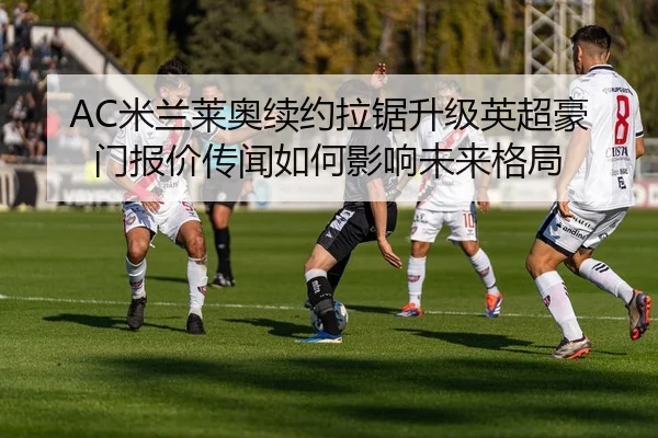 AC米兰莱奥续约拉锯升级英超豪门报价传闻如何影响未来格局