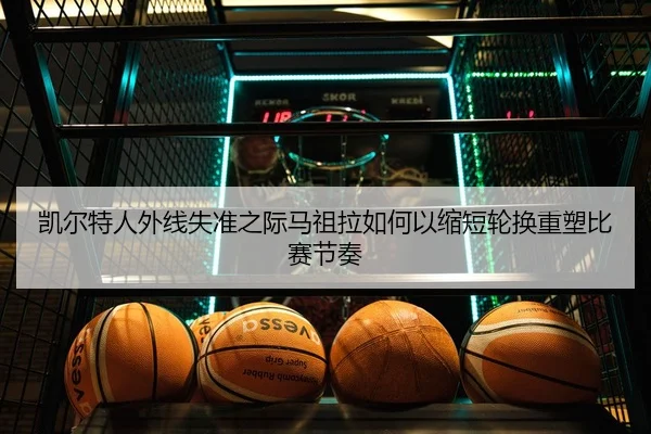 凯尔特人外线失准之际马祖拉如何以缩短轮换重塑比赛节奏